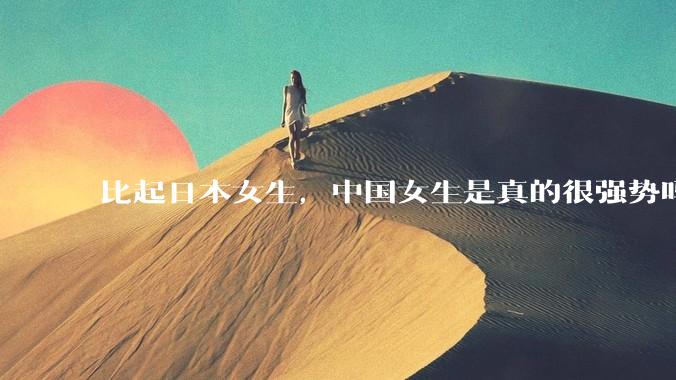 比起日本女生，中国女生是真的很强势吗？